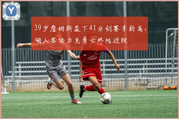 39岁詹姆斯轰下41分创赛季新高，湖人客场力克勇士终结连败
