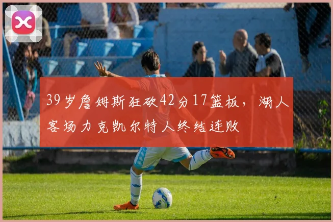 39岁詹姆斯狂砍42分17篮板，湖人客场力克凯尔特人终结连败