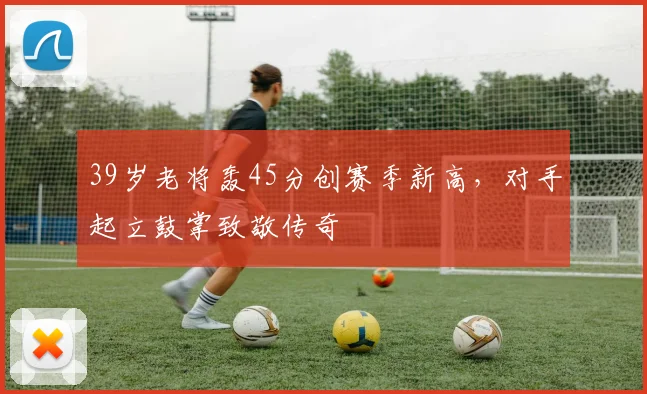 39岁老将轰45分创赛季新高，对手起立鼓掌致敬传奇